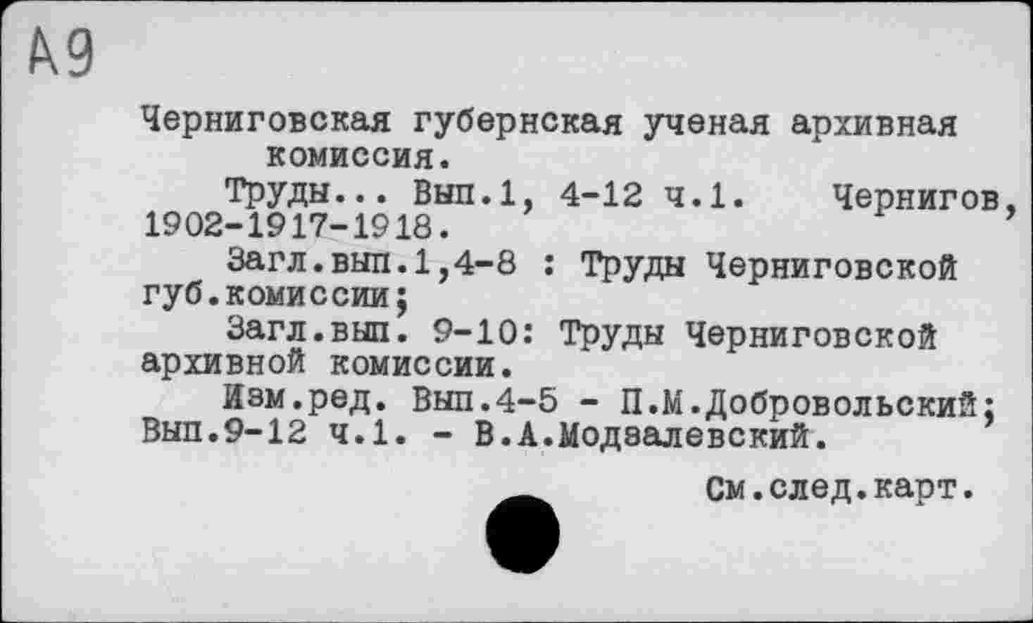 ﻿КЗ
Черниговская губернская ученая архивная комиссия.
Труды... Вып.1, 4-12 ч.1. 1902-1917-1918.
Чернигов
Загл.выл.1,4-8 : Труды Черниговской губ.комиссии;
Загл.выл. 9-10: Труды Черниговской архивной комиссии.
Изм.ред. Выл.4-5 - П.М.Добровольский; Выл.9-12 ч.1. - В.А.Модаалевский.
См.след.карт.